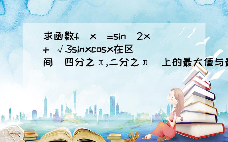 求函数f(x)=sin^2x+ √3sinxcosx在区间[四分之π,二分之π]上的最大值与最小值.请写出解题过程、、