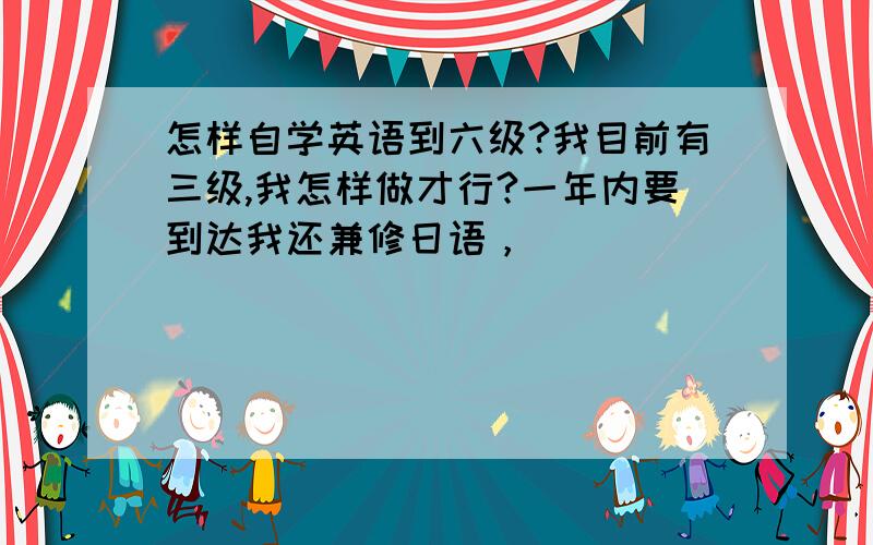 怎样自学英语到六级?我目前有三级,我怎样做才行?一年内要到达我还兼修日语，