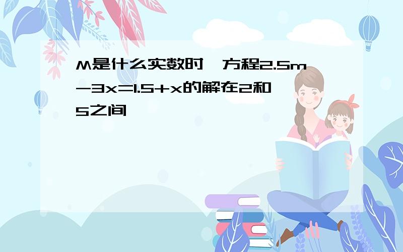 M是什么实数时,方程2.5m-3x=1.5+x的解在2和5之间