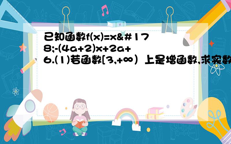 已知函数f(x)=x²-(4a+2)x+2a+6.(1)若函数[3,+∞）上是增函数,求实数a的取...已知函数f(x)=x²-(4a+2)x+2a+6.(1)若函数[3,+∞）上是增函数,求实数a的取值范围.(2)若函数f(x)满足f（1+x）=f（1-x）,且函数