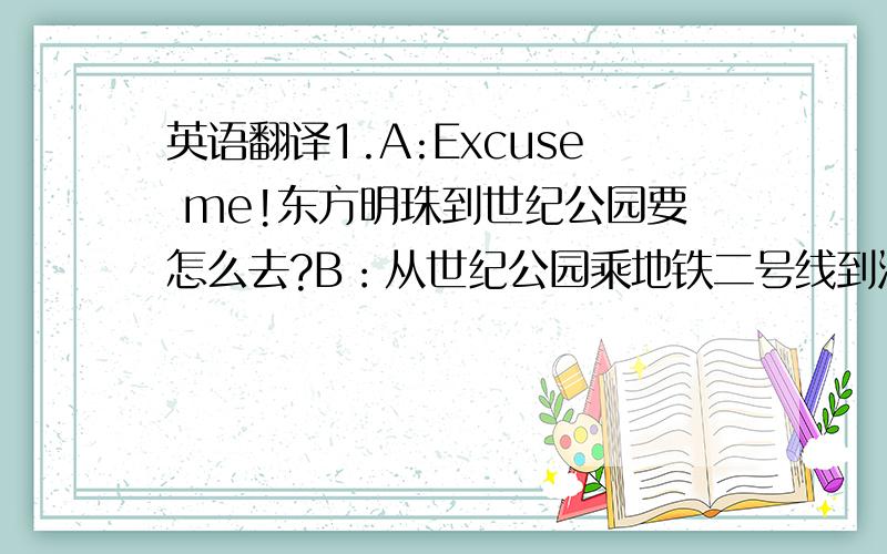 英语翻译1.A:Excuse me!东方明珠到世纪公园要怎么去?B：从世纪公园乘地铁二号线到河南中路站,然后向东步行,大约十分钟的路程.2.如果你想从金茂大厦去外滩,你可以走到东昌路轮渡口,乘轮渡