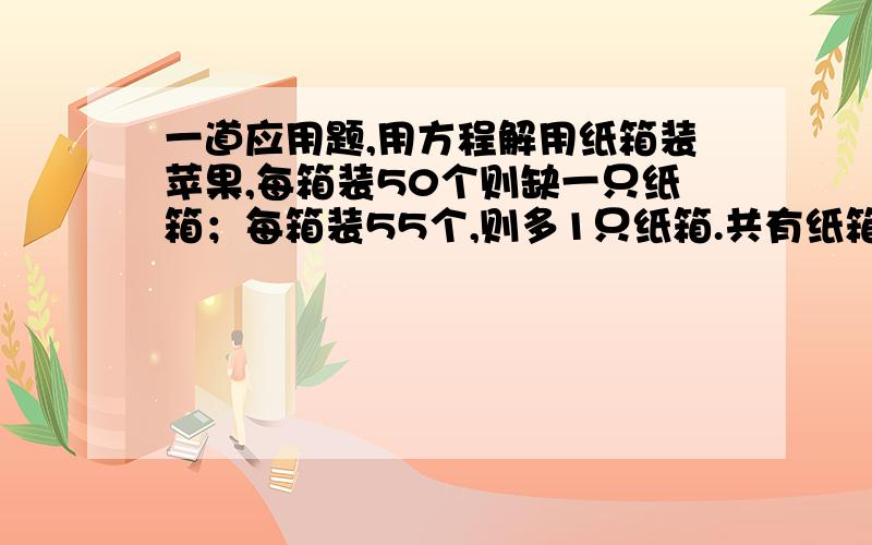 一道应用题,用方程解用纸箱装苹果,每箱装50个则缺一只纸箱；每箱装55个,则多1只纸箱.共有纸箱多少只?苹果多少只?