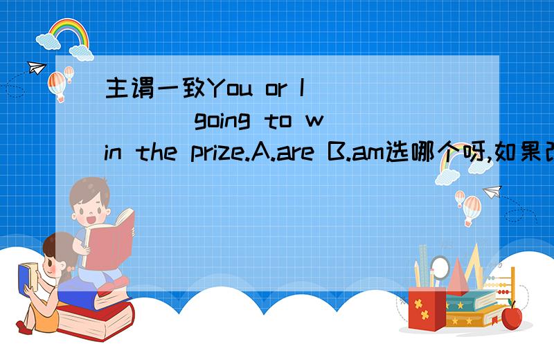 主谓一致You or I ____ going to win the prize.A.are B.am选哪个呀,如果改成 You and I 是不是就不一样了呢?