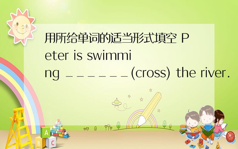 用所给单词的适当形式填空 Peter is swimming ______(cross) the river.