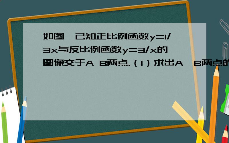 如图,已知正比例函数y=1/3x与反比例函数y=3/x的图像交于A B两点.（1）求出A,B两点的坐标（2）根据图像使正比例函数值大于反比例函数值的x的取值范围.