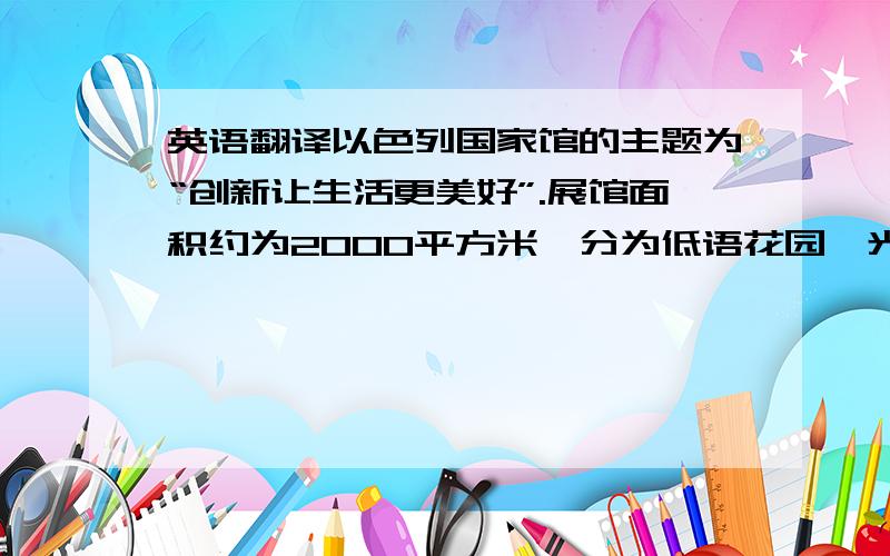 英语翻译以色列国家馆的主题为“创新让生活更美好”.展馆面积约为2000平方米,分为低语花园、光之厅、创新厅三个体验区.据以方介绍,整个展馆的高潮在创新厅,游客们将在这里享受到一场