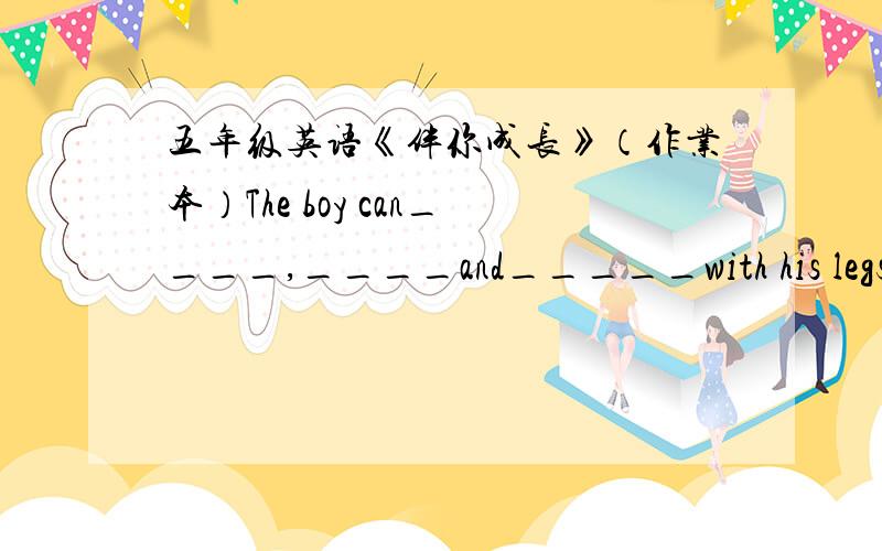 五年级英语《伴你成长》（作业本）The boy can____,____and_____with his legs.We cross the road at_____,or at______.用适当的介词填空Mike walks____his home____the park.I stay____the bus_____ten minutes.Jane gets____the train____Gre