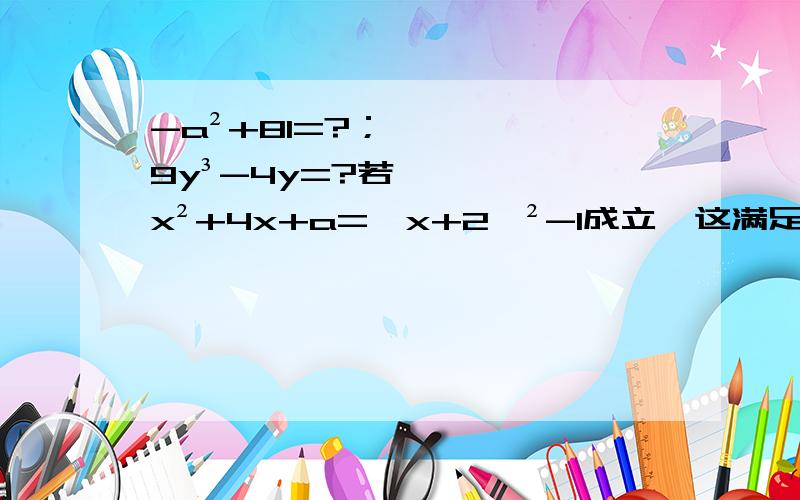 -a²+81=?；9y³-4y=?若x²+4x+a=【x+2】²-1成立,这满足上式a的值为_____?