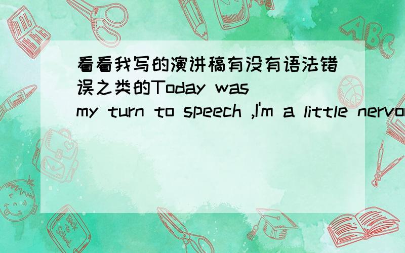 看看我写的演讲稿有没有语法错误之类的Today was my turn to speech ,I'm a little nervous.I prepared for a long time but didn't even know this talk about what.But the game is most people's favorite subject of,especially the boys.well,wh