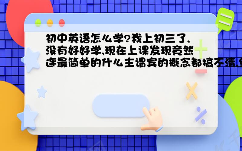 初中英语怎么学?我上初三了,没有好好学,现在上课发现竟然连最简单的什么主谓宾的概念都搞不清,给我一个句子我都搞不清谓语宾语是什么,我很恐慌,有什么关于英语的有效的学习方法呢?如