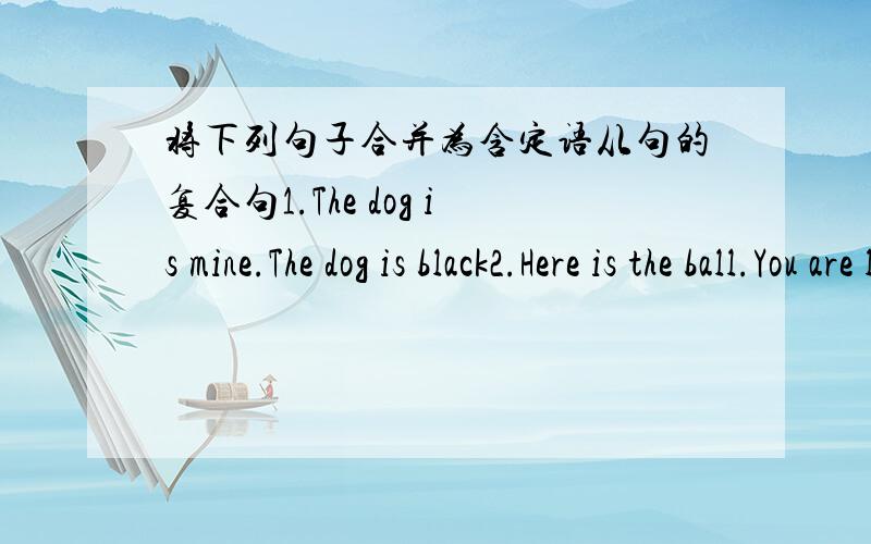 将下列句子合并为含定语从句的复合句1.The dog is mine.The dog is black2.Here is the ball.You are looking for the ball3.Kate likes the movie.The movie is about music4.The man is my Chinese teacher.He is standing on the piayground5.She w