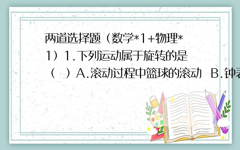 两道选择题（数学*1+物理*1）1.下列运动属于旋转的是（  ）A.滚动过程中篮球的滚动  B.钟表的钟摆的摆动C.气球升空的运动   D.一个图形沿某一直线对折2.在以下情况中,带“.”物体所受浮力