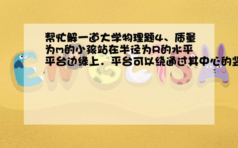 帮忙解一道大学物理题4、质量为m的小孩站在半径为R的水平平台边缘上．平台可以绕通过其中心的竖直光滑固定轴自由转动,转动惯量为J．平台和小孩开始时均静止．当小孩突然以相对于地