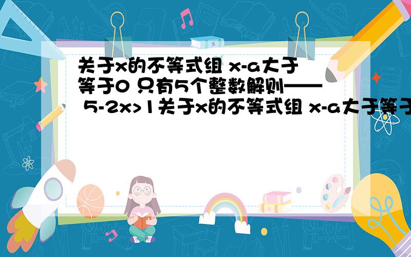 关于x的不等式组 x-a大于等于0 只有5个整数解则—— 5-2x>1关于x的不等式组 x-a大于等于0 5-2x>1 只有5个整数解则——