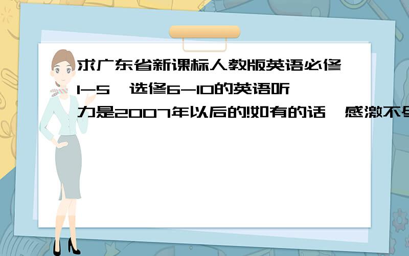 求广东省新课标人教版英语必修1-5,选修6-10的英语听力是2007年以后的!如有的话,感激不尽,拿到后,