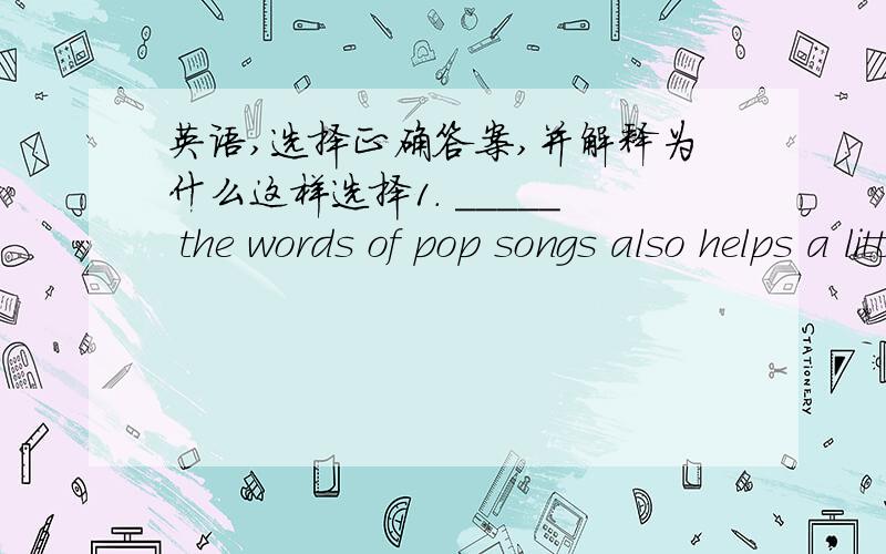 英语,选择正确答案,并解释为什么这样选择1. _____ the words of pop songs also helps a little with English study.  A. Memorize    B. Memorizes    C. Memorized    D. Memorizing2. — My spoken English is poor. What shall I do?   — That