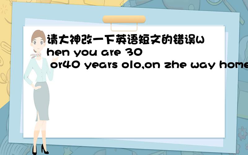 请大神改一下英语短文的错误When you are 30 or40 years olo,on zhe way home,a man walks to you ,and say