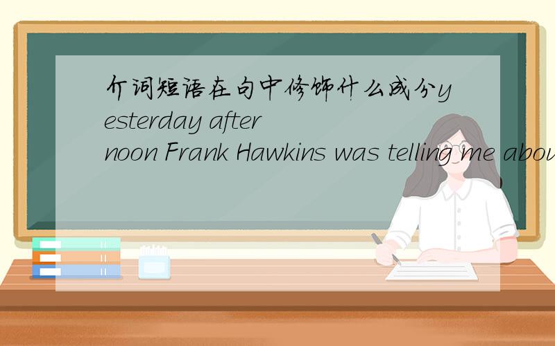 介词短语在句中修饰什么成分yesterday afternoon Frank Hawkins was telling me about his experience as a young man .句中about his experience作状语修饰什么?且在说明什么,