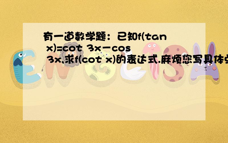 有一道数学题：已知f(tan x)=cot 3x－cos 3x,求f(cot x)的表达式.麻烦您写具体点,在下拭目以待!