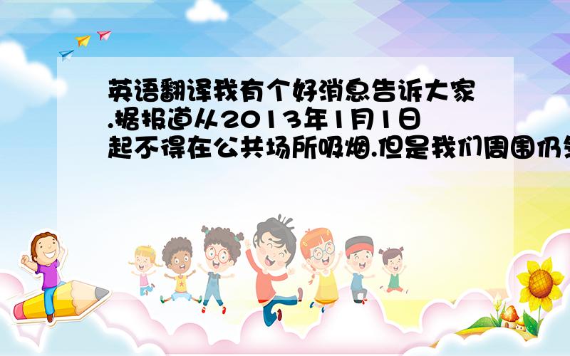 英语翻译我有个好消息告诉大家.据报道从2013年1月1日起不得在公共场所吸烟.但是我们周围仍然有很多人吸烟.众所周知,吸烟有害健康,还会引起很多疾病.对于青少年吸烟不仅对健康也对精神