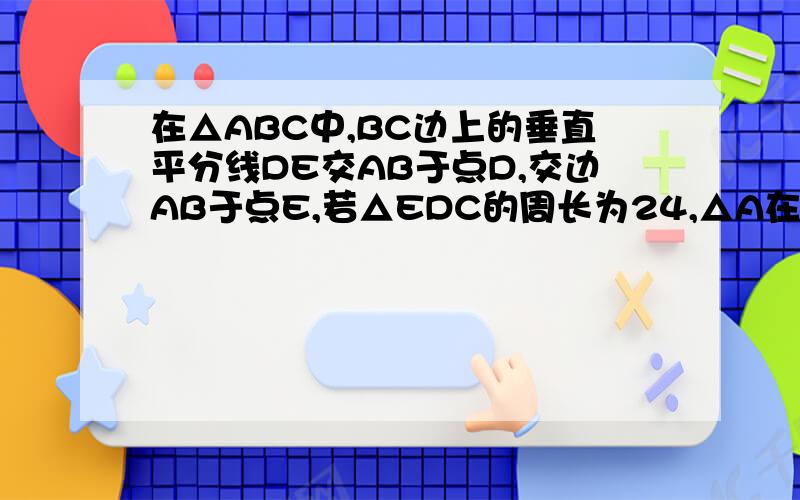 在△ABC中,BC边上的垂直平分线DE交AB于点D,交边AB于点E,若△EDC的周长为24,△A在△ABC中，BC边上的垂直平分线DE交边BC于点D，交边AB于点E，若△EDC的周长为24，△ABC于四边形AEDC的周长之差为12，