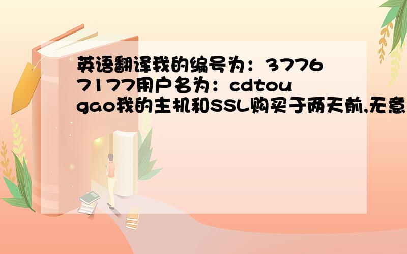 英语翻译我的编号为：37767177用户名为：cdtougao我的主机和SSL购买于两天前,无意中把ip remove掉了,然后现在想安装,发现安装不了独立ip了因为我是新买的,可以为我重新添加上去吗,最好是手工