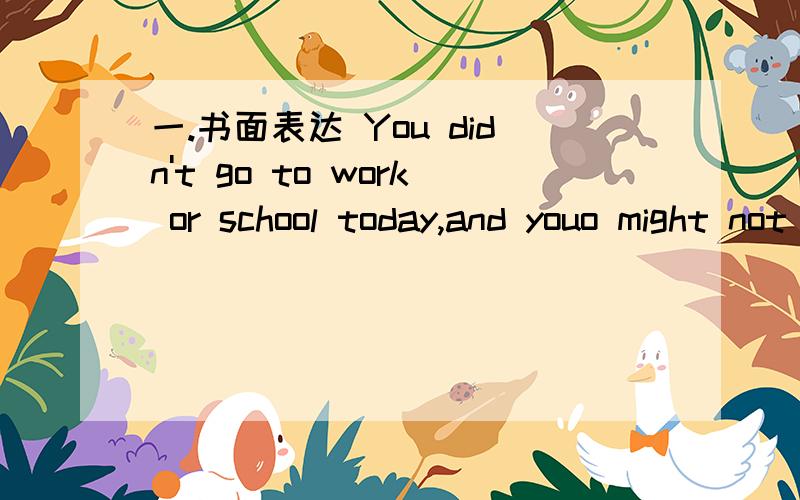 一.书面表达 You didn't go to work or school today,and youo might not go tomorrow either.Write a note to your boss or teacher and explain why.(A friend will deliver the note for you.)______ ,20_____Dear_____,I'm sorry I can't come to _____ today.