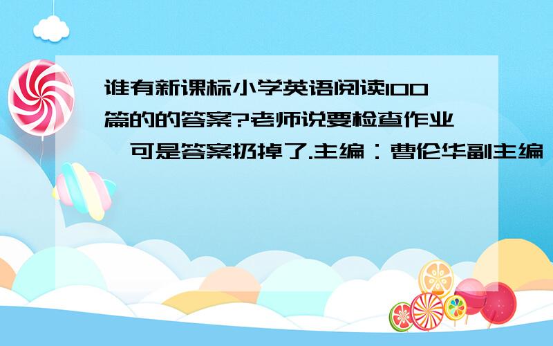 谁有新课标小学英语阅读100篇的的答案?老师说要检查作业,可是答案扔掉了.主编：曹伦华副主编：陶妮 李佳梅每题都有5个小题.蜗牛篇,鹦鹉篇,百灵篇.