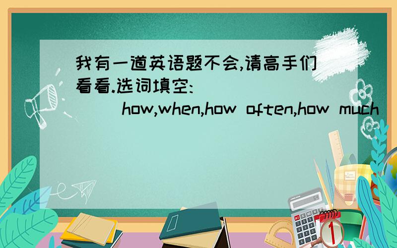 我有一道英语题不会,请高手们看看.选词填空:           how,when,how often,how much           1.( )do you go to the cinema?           2.( )is the ice cream?           3.( )does the supermarket close?           4.( )do you go to the zoo