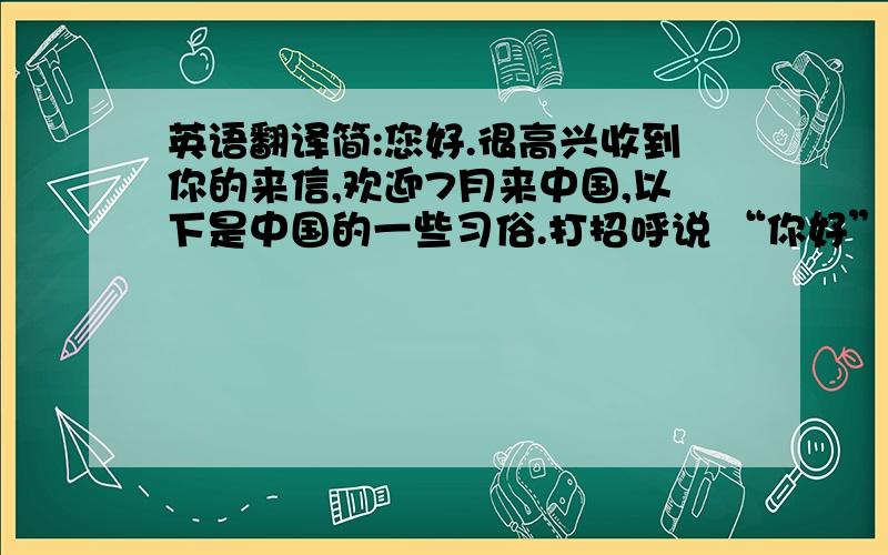 英语翻译简:您好.很高兴收到你的来信,欢迎7月来中国,以下是中国的一些习俗.打招呼说 “你好”或问 “哪去?” ” ” 以示关心;受到赞扬时说 “噢,哪里,哪里” 或“过奖”;收到礼物时通常