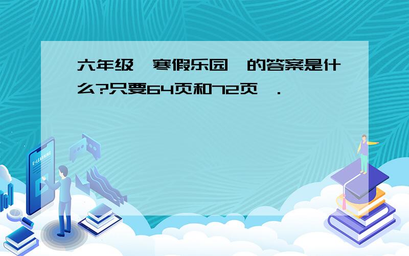 六年级《寒假乐园》的答案是什么?只要64页和72页》.