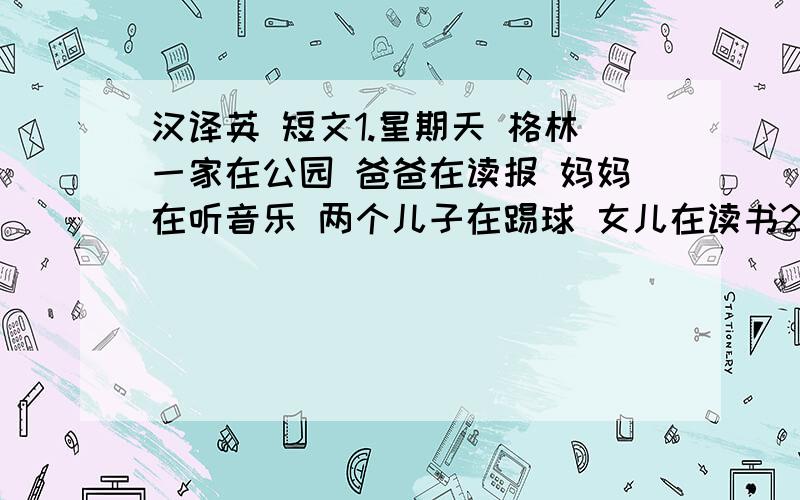 汉译英 短文1.星期天 格林一家在公园 爸爸在读报 妈妈在听音乐 两个儿子在踢球 女儿在读书2.这是我的一张家庭照 这照片里我在玩电脑爸爸在看杂志妈妈在和爷爷交谈 奶奶在织毛衣