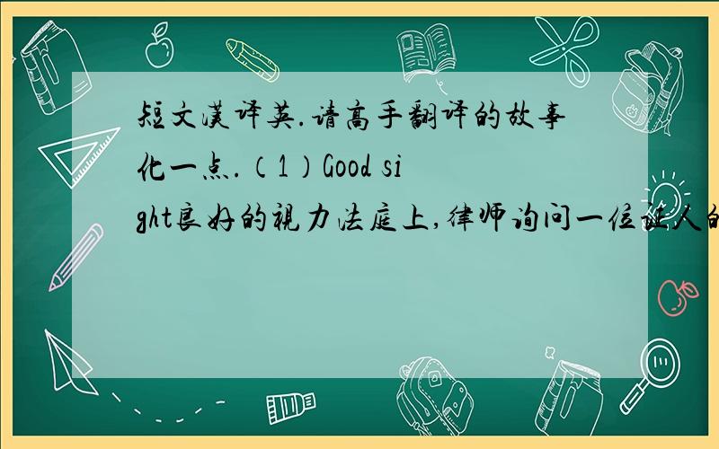 短文汉译英.请高手翻译的故事化一点.（1）Good sight良好的视力法庭上,律师询问一位证人的视力情况.律师：“你说你离事故现场约有35米,你能看清多远的东西?”证人：“这么说吧,早上起床