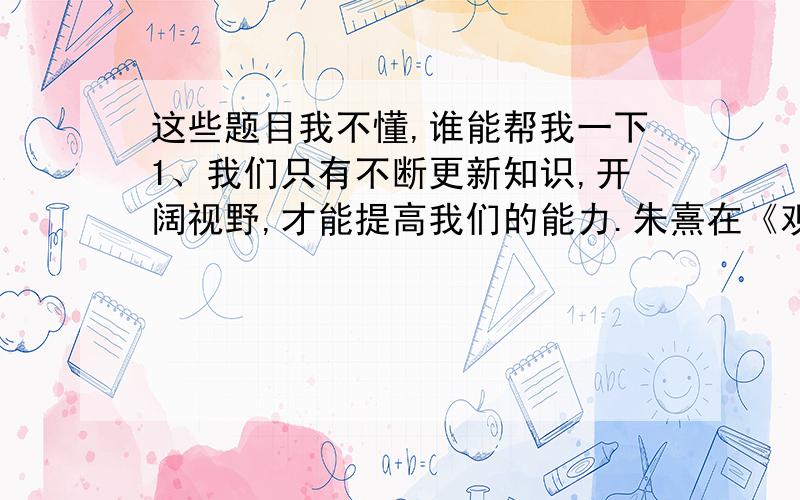 这些题目我不懂,谁能帮我一下1、我们只有不断更新知识,开阔视野,才能提高我们的能力.朱熹在《观书有感》一诗里所说的（ ）便是这个道理.2、李贺在《马》一诗中抒发自己想干一番事业