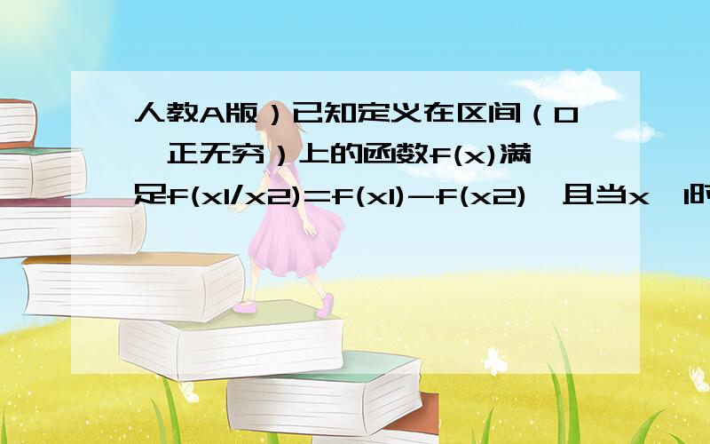 人教A版）已知定义在区间（0,正无穷）上的函数f(x)满足f(x1/x2)=f(x1)-f(x2),且当x>1时,f(x)