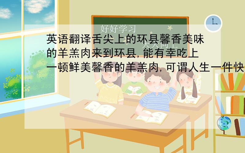 英语翻译舌尖上的环县馨香美味的羊羔肉来到环县,能有幸吃上一顿鲜美馨香的羊羔肉,可谓人生一件快事.环县是个半农半牧区,因为羊多,逢年过节,款待亲友好友都少不了宰上一只羊,大家坐在