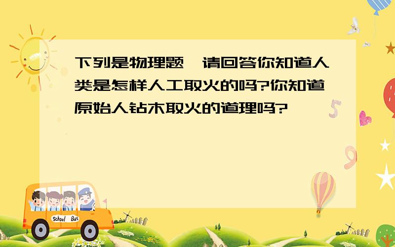 下列是物理题,请回答你知道人类是怎样人工取火的吗?你知道原始人钻木取火的道理吗?