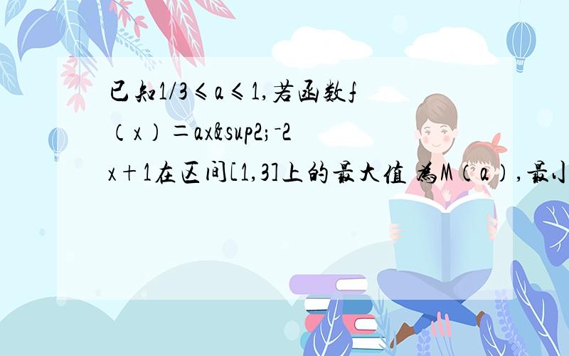 已知1/3≤a≤1,若函数f（x）＝ax²－2x+1在区间[1,3]上的最大值 为M（a）,最小值为N（a）,令g（a）＝M（a）－N（a）,①求g（a）的函数表达式 ②判断函数g（a）在区间[1/3,1]上的单调性,并求g（a