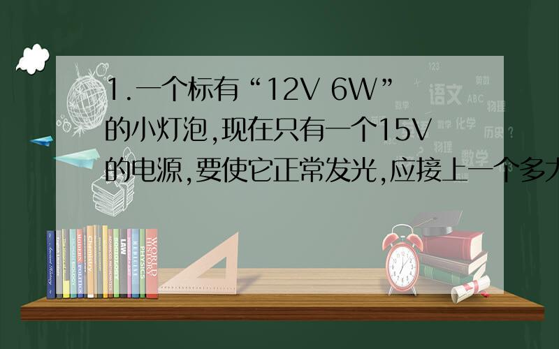 1.一个标有“12V 6W”的小灯泡,现在只有一个15V的电源,要使它正常发光,应接上一个多大的电阻器?如何接?如果工作2小时,电阻器消耗多少电能?2..小李家的电能标标有“600 revs/kW.h”的字样,小李