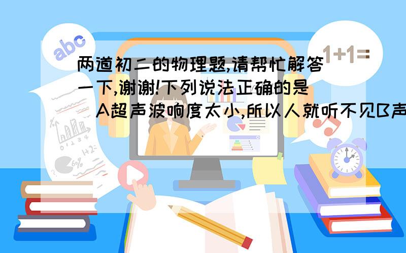 两道初二的物理题,请帮忙解答一下,谢谢!下列说法正确的是  A超声波响度太小,所以人就听不见B声音响度小到一定程度人就听不见了,所以叫次声波C发出超声波的物体的振幅比发出可听到声音