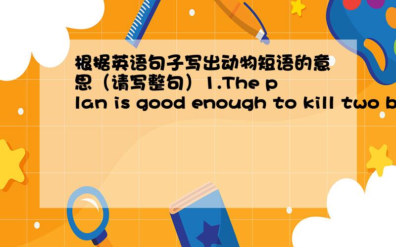 根据英语句子写出动物短语的意思（请写整句）1.The plan is good enough to kill two birds with one stone.2.When the teacher came in,everyone was as quiet as a mouse.3.It's raining cats and dogs outside.4.Don't believe him.He is a wol