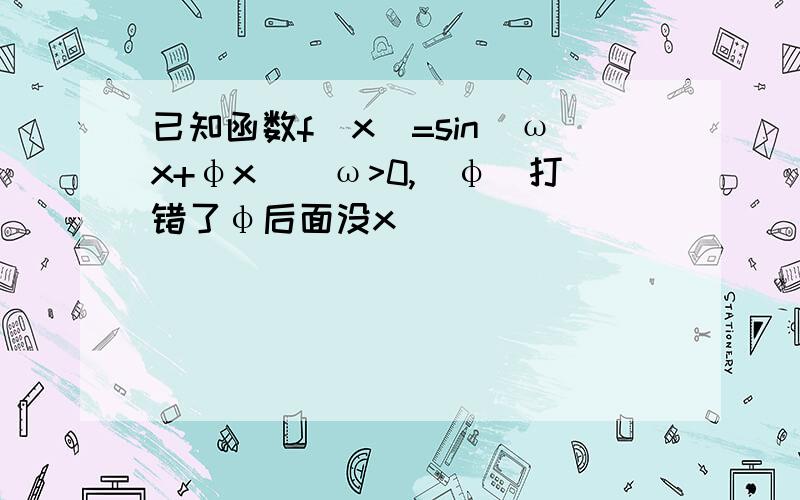 已知函数f(x)=sin(ωx+φx)(ω>0,|φ|打错了φ后面没x