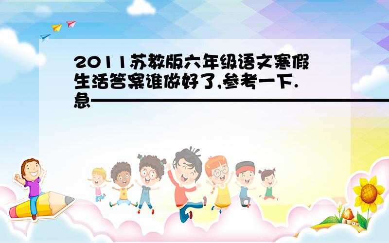 2011苏教版六年级语文寒假生活答案谁做好了,参考一下.急——————————————————上册哦,谢谢啦