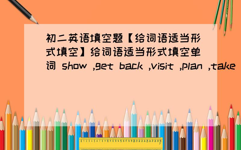 初二英语填空题【给词语适当形式填空】给词语适当形式填空单词 show ,get back ,visit ,plan ,take a walk1,Jim is ____to have a relaxing weekend2 Uncle Wang _____ from Canada yesterday3 Lin Hui is _____ London next week4 The ol