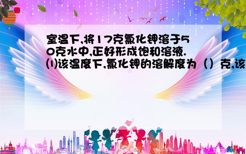 室温下,将17克氯化钾溶于50克水中,正好形成饱和溶液.⑴该温度下,氯化钾的溶解度为（）克,该溶液的溶质质量分数为（）.⑵保持温度不变,将此饱和溶液露置空气一段时间后,会有少量固体析