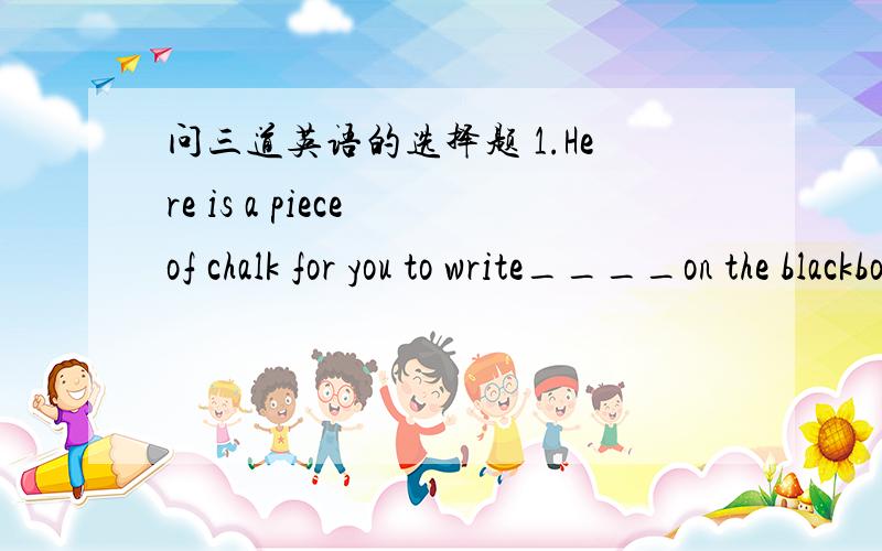 问三道英语的选择题 1.Here is a piece of chalk for you to write____on the blackboardA / B in C down D with2.Joyce had nothing to do but ___in bed,____the ceiling A lie,looking atB to lie ,look atC lying,to look atD lay,looking at3.I regretted