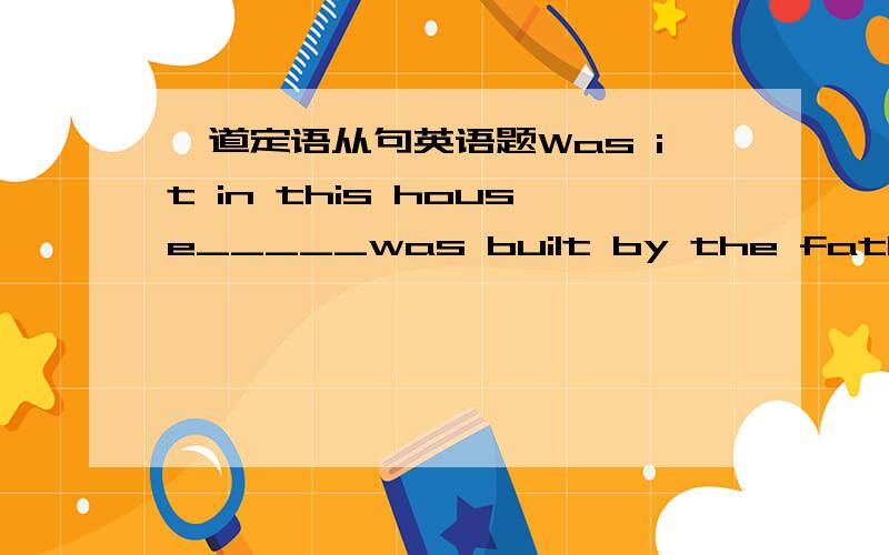 一道定语从句英语题Was it in this house_____was built by the father_____his first daughter was born?A which ；where        B that；which        C  that；what     D which；that是选D 额 为什么呢?