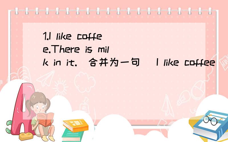 1.I like coffee.There is milk in it.（合并为一句） I like coffee ______milk ______in it.2.The Smiths are going to (New York on May 10).《对打括号部分提问》_____and ______ are the Smiths going?用括号内所给单词的适当形式