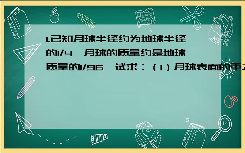 1.已知月球半径约为地球半径的1/4,月球的质量约是地球质量的1/96,试求：（1）月球表面的重力加速度大约是多少?（地球表面的重力加速度g取10m/s2） （2）在月球上要发射一颗环月卫星,则最