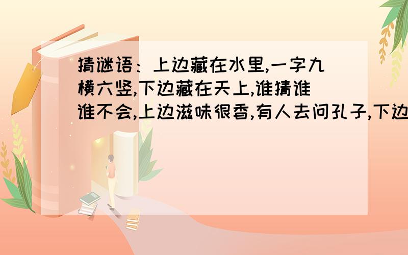 猜谜语：上边藏在水里,一字九横六竖,下边藏在天上,谁猜谁谁不会,上边滋味很香,有人去问孔子,下边光芒万丈.孔子猜了三日.——打一字（ ） ——打一字（ ）